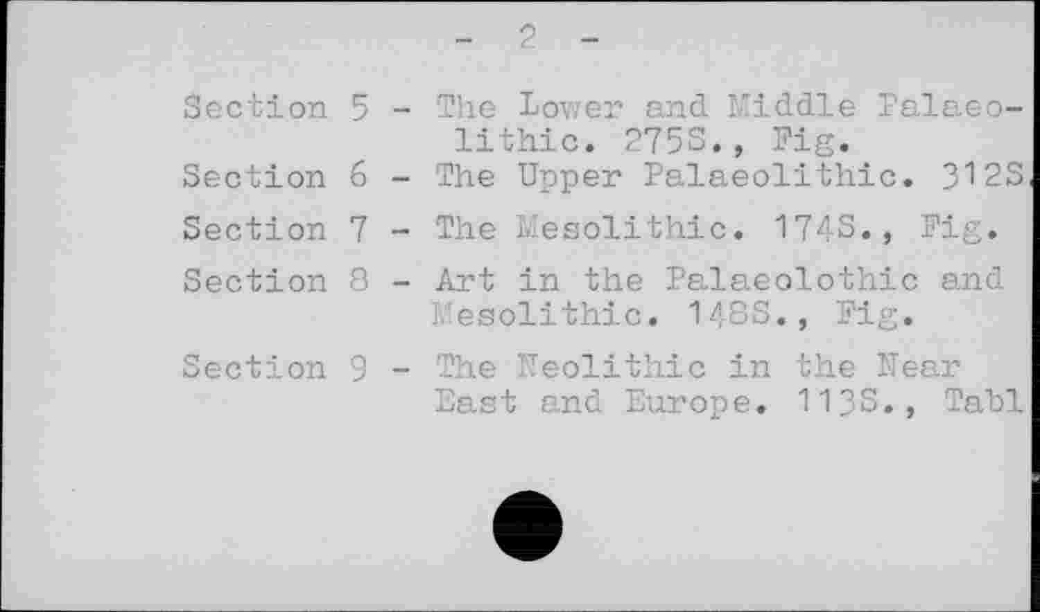 ﻿Section 5 - The Lower and Middle Palaeolithic. 275S., Fig.
Section 6 - The Upper Palaeolithic. 312S
Section 7 - The Mesolithic. 1743., Fig.
Section 8 - Art in the Palaeolothic and Mesolithic. 148S., Fig.
Section 9 - The Neolithic in the Near East and Europe. 1133., Tabl